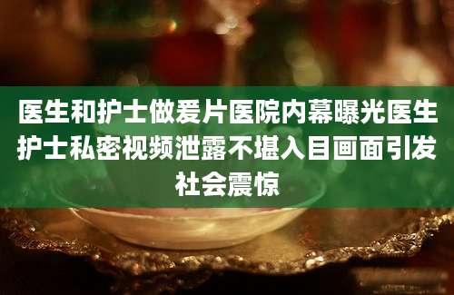 医生和护士做爰片医院内幕曝光医生护士私密视频泄露不堪入目画面引发社会震惊