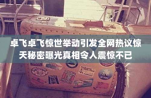 卓飞卓飞惊世举动引发全网热议惊天秘密曝光真相令人震惊不已