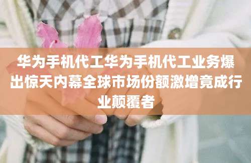 华为手机代工华为手机代工业务爆出惊天内幕全球市场份额激增竟成行业颠覆者