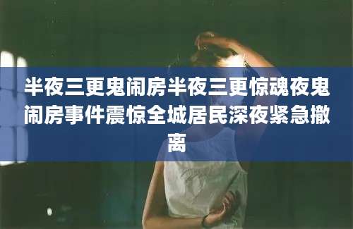 半夜三更鬼闹房半夜三更惊魂夜鬼闹房事件震惊全城居民深夜紧急撤离