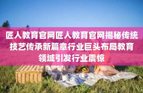 匠人教育官网匠人教育官网揭秘传统技艺传承新篇章行业巨头布局教育领域引发行业震惊