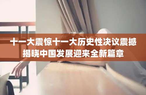 十一大震惊十一大历史性决议震撼揭晓中国发展迎来全新篇章
