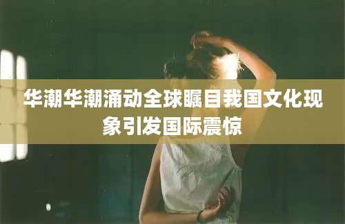 华潮华潮涌动全球瞩目我国文化现象引发国际震惊