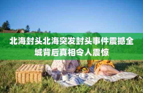 北海封头北海突发封头事件震撼全城背后真相令人震惊