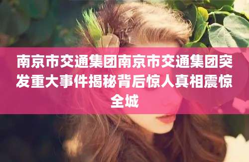 南京市交通集团南京市交通集团突发重大事件揭秘背后惊人真相震惊全城