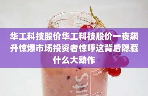 华工科技股价华工科技股价一夜飙升惊爆市场投资者惊呼这背后隐藏什么大动作