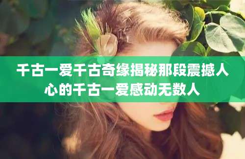 千古一爱千古奇缘揭秘那段震撼人心的千古一爱感动无数人