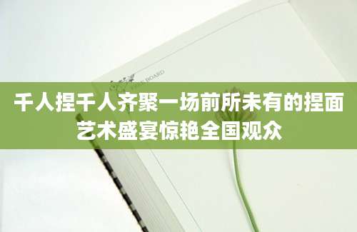 千人捏千人齐聚一场前所未有的捏面艺术盛宴惊艳全国观众