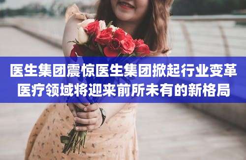 医生集团震惊医生集团掀起行业变革医疗领域将迎来前所未有的新格局