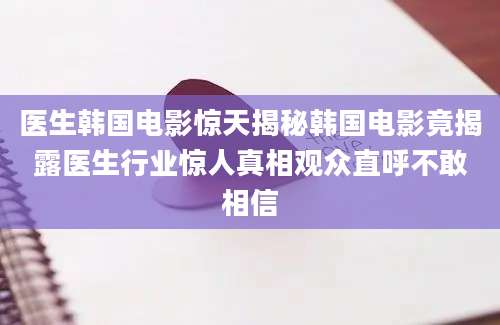 医生韩国电影惊天揭秘韩国电影竟揭露医生行业惊人真相观众直呼不敢相信
