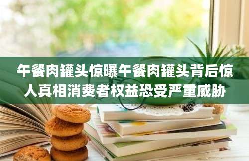 午餐肉罐头惊曝午餐肉罐头背后惊人真相消费者权益恐受严重威胁