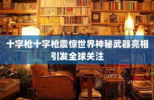十字枪十字枪震惊世界神秘武器亮相引发全球关注