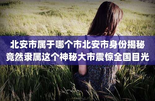 北安市属于哪个市北安市身份揭秘竟然隶属这个神秘大市震惊全国目光
