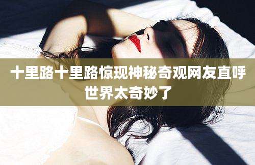 十里路十里路惊现神秘奇观网友直呼世界太奇妙了