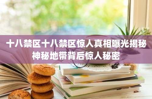 十八禁区十八禁区惊人真相曝光揭秘神秘地带背后惊人秘密