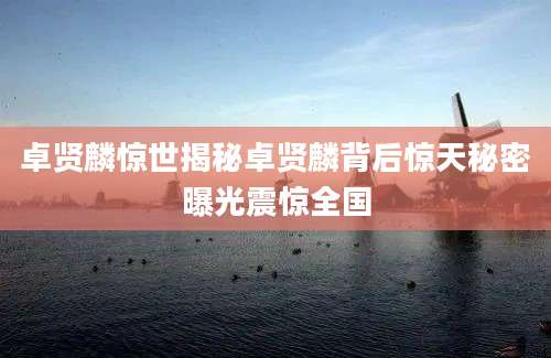 卓贤麟惊世揭秘卓贤麟背后惊天秘密曝光震惊全国