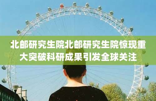 北邮研究生院北邮研究生院惊现重大突破科研成果引发全球关注
