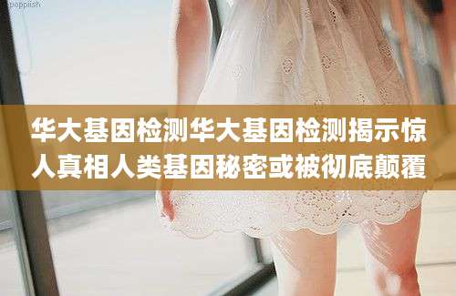 华大基因检测华大基因检测揭示惊人真相人类基因秘密或被彻底颠覆