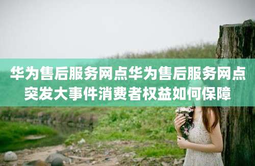 华为售后服务网点华为售后服务网点突发大事件消费者权益如何保障