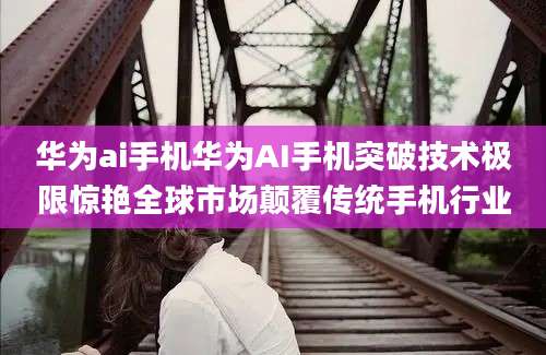 华为ai手机华为AI手机突破技术极限惊艳全球市场颠覆传统手机行业