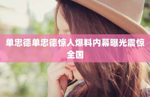 单忠德单忠德惊人爆料内幕曝光震惊全国