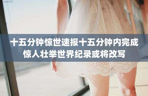 十五分钟惊世速报十五分钟内完成惊人壮举世界纪录或将改写