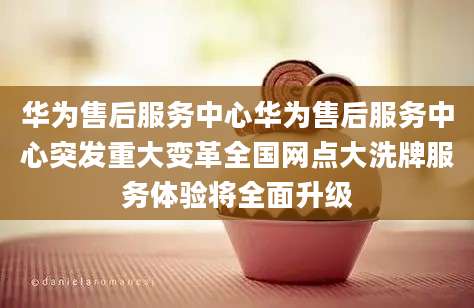 华为售后服务中心华为售后服务中心突发重大变革全国网点大洗牌服务体验将全面升级