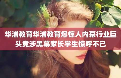华浦教育华浦教育爆惊人内幕行业巨头竟涉黑幕家长学生惊呼不已