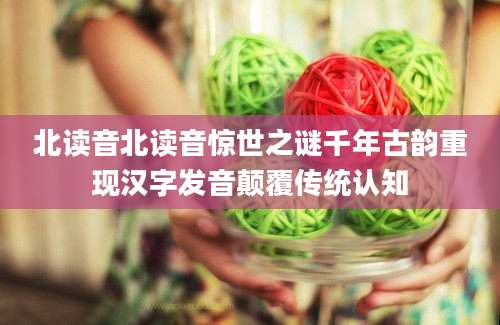 北读音北读音惊世之谜千年古韵重现汉字发音颠覆传统认知