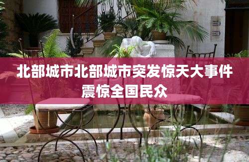 北部城市北部城市突发惊天大事件震惊全国民众