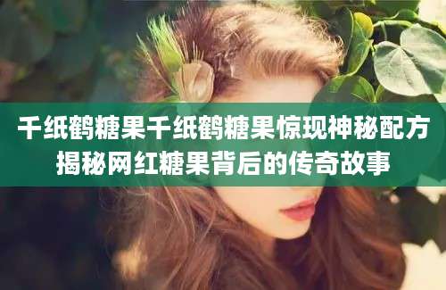 千纸鹤糖果千纸鹤糖果惊现神秘配方揭秘网红糖果背后的传奇故事