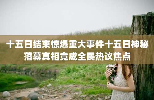 十五日结束惊爆重大事件十五日神秘落幕真相竟成全民热议焦点
