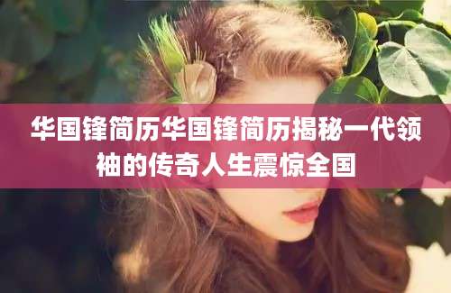 华国锋简历华国锋简历揭秘一代领袖的传奇人生震惊全国