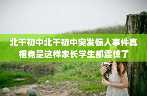 北干初中北干初中突发惊人事件真相竟是这样家长学生都震惊了