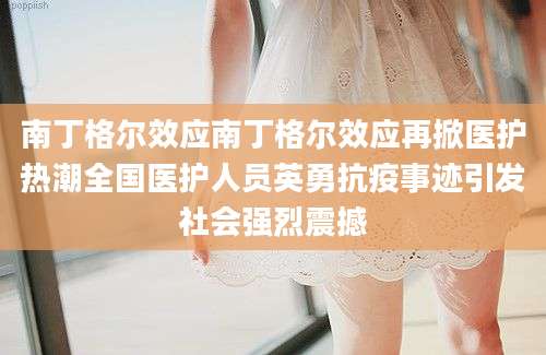 南丁格尔效应南丁格尔效应再掀医护热潮全国医护人员英勇抗疫事迹引发社会强烈震撼