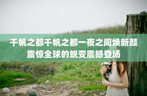 千帆之都千帆之都一夜之间焕新颜震惊全球的蜕变震撼登场