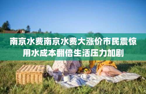 南京水费南京水费大涨价市民震惊用水成本翻倍生活压力加剧