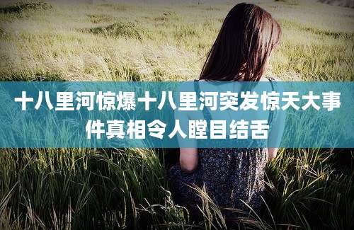 十八里河惊爆十八里河突发惊天大事件真相令人瞠目结舌