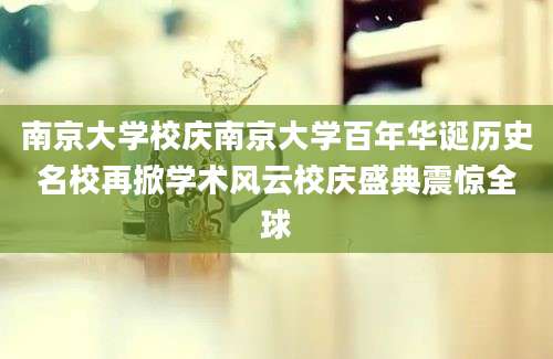 南京大学校庆南京大学百年华诞历史名校再掀学术风云校庆盛典震惊全球