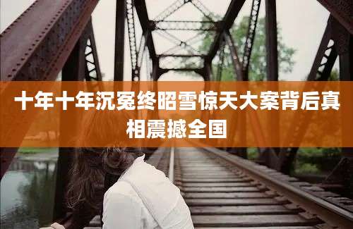 十年十年沉冤终昭雪惊天大案背后真相震撼全国