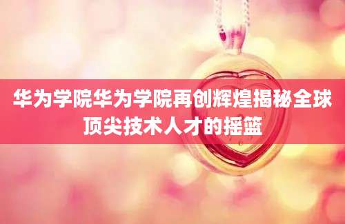 华为学院华为学院再创辉煌揭秘全球顶尖技术人才的摇篮