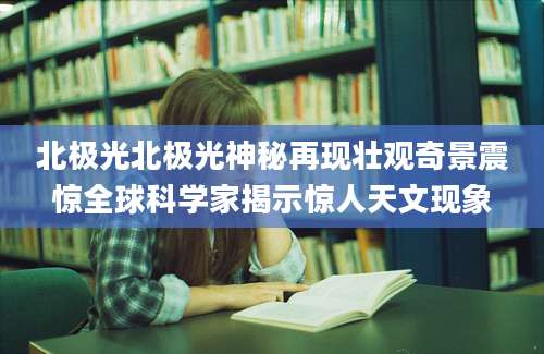 北极光北极光神秘再现壮观奇景震惊全球科学家揭示惊人天文现象