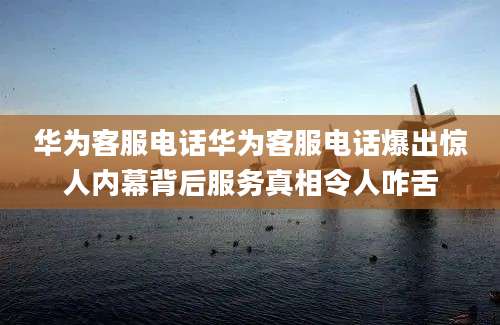 华为客服电话华为客服电话爆出惊人内幕背后服务真相令人咋舌