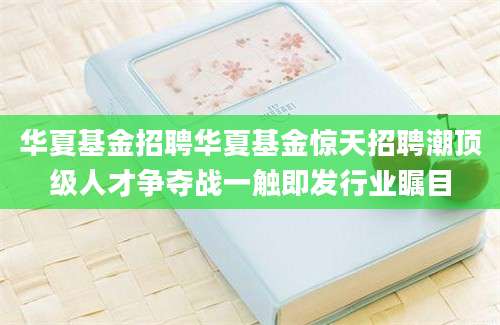 华夏基金招聘华夏基金惊天招聘潮顶级人才争夺战一触即发行业瞩目
