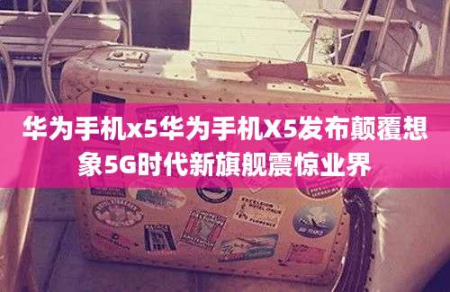 华为手机x5华为手机X5发布颠覆想象5G时代新旗舰震惊业界