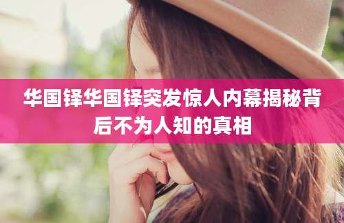 华国铎华国铎突发惊人内幕揭秘背后不为人知的真相