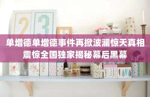 单增德单增德事件再掀波澜惊天真相震惊全国独家揭秘幕后黑幕