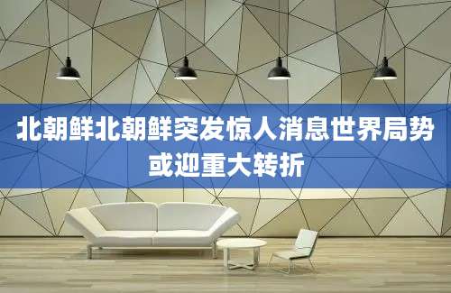 北朝鲜北朝鲜突发惊人消息世界局势或迎重大转折