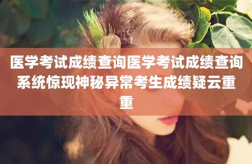 医学考试成绩查询医学考试成绩查询系统惊现神秘异常考生成绩疑云重重