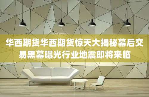 华西期货华西期货惊天大揭秘幕后交易黑幕曝光行业地震即将来临